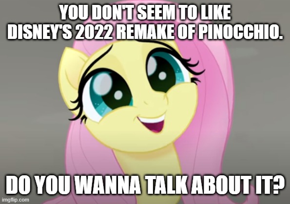 Do You Wanna Talk About It? | YOU DON'T SEEM TO LIKE DISNEY'S 2022 REMAKE OF PINOCCHIO. DO YOU WANNA TALK ABOUT IT? | image tagged in do you wanna talk about it,disney,pinocchio,my little pony friendship is magic,fluttershy | made w/ Imgflip meme maker
