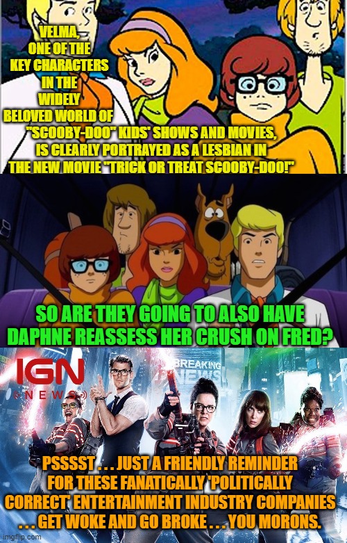 And the leftist Cultural Marxist beat goes on and on and on . . . | VELMA, ONE OF THE KEY CHARACTERS IN THE WIDELY BELOVED WORLD OF; "SCOOBY-DOO" KIDS' SHOWS AND MOVIES, IS CLEARLY PORTRAYED AS A LESBIAN IN THE NEW MOVIE "TRICK OR TREAT SCOOBY-DOO!"; SO ARE THEY GOING TO ALSO HAVE DAPHNE REASSESS HER CRUSH ON FRED? PSSSST . . . JUST A FRIENDLY REMINDER FOR THESE FANATICALLY 'POLITICALLY CORRECT' ENTERTAINMENT INDUSTRY COMPANIES . . . GET WOKE AND GO BROKE . . . YOU MORONS. | image tagged in never ending | made w/ Imgflip meme maker