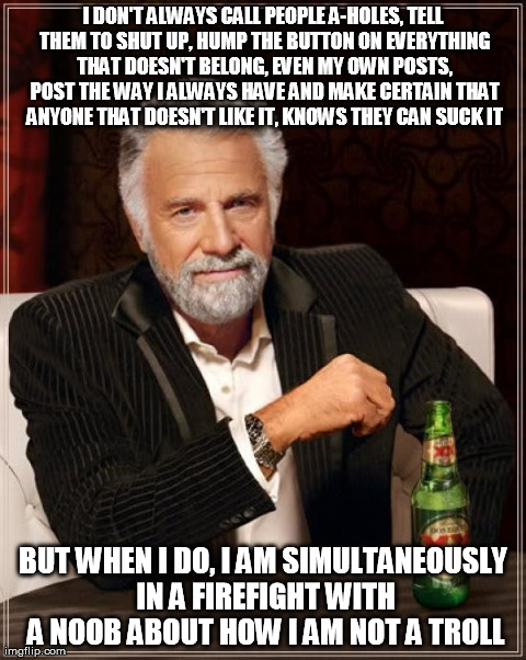 The Most Interesting Man In The World Meme | I DON'T ALWAYS CALL PEOPLE A-HOLES, TELL THEM TO SHUT UP, HUMP THE BUTTON ON EVERYTHING THAT DOESN'T BELONG, EVEN MY OWN POSTS, POST THE WAY | image tagged in memes,the most interesting man in the world | made w/ Imgflip meme maker