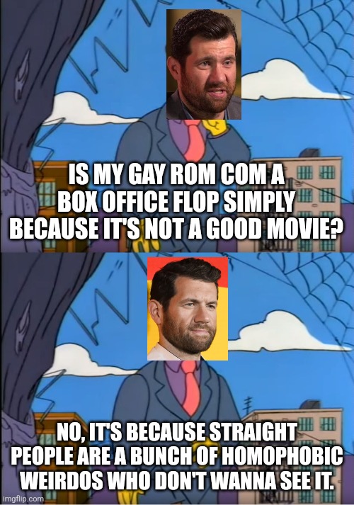 Billy Eichner lashes out at straypipo | IS MY GAY ROM COM A BOX OFFICE FLOP SIMPLY BECAUSE IT'S NOT A GOOD MOVIE? NO, IT'S BECAUSE STRAIGHT PEOPLE ARE A BUNCH OF HOMOPHOBIC WEIRDOS WHO DON'T WANNA SEE IT. | image tagged in skinner out of touch,billy eichner,hollywood liberals,lgbtq,sjws,stupid liberals | made w/ Imgflip meme maker