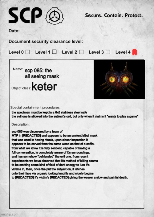 captured another scp, as for the name... it was the best i could do, if you can think of something better, tell me in the commen | scp 085: the all seeing mask; keter; the specimen must be kept in a 6x6 stainless steel safe
the evil one is allowed into the subject's cell, but only when it claims it "wants to play a game"; scp 085 was discovered by a team of MTF in [REDACTED] and appears to be an ancient tribal mask that was used in hexing rituals, upon closer inspection it appears to be carved from the same wood as that of a coffin. from what we know it is fully sentient, capable of having a full conversation, is completely aware of it's surroundings, and has somehow "befriended" the evil one. from recent experiments we have observed that it's method of killing seems to be emitting some kind of field of dark energy to lure it's victims in, then, once the put the subject on, it latches onto their face via organic looking tendrils and slowly begins to [REDACTED] it's victim's [REDACTED] giving the wearer a slow and painful death. | image tagged in scp document,mask,scary,scp,the moon | made w/ Imgflip meme maker