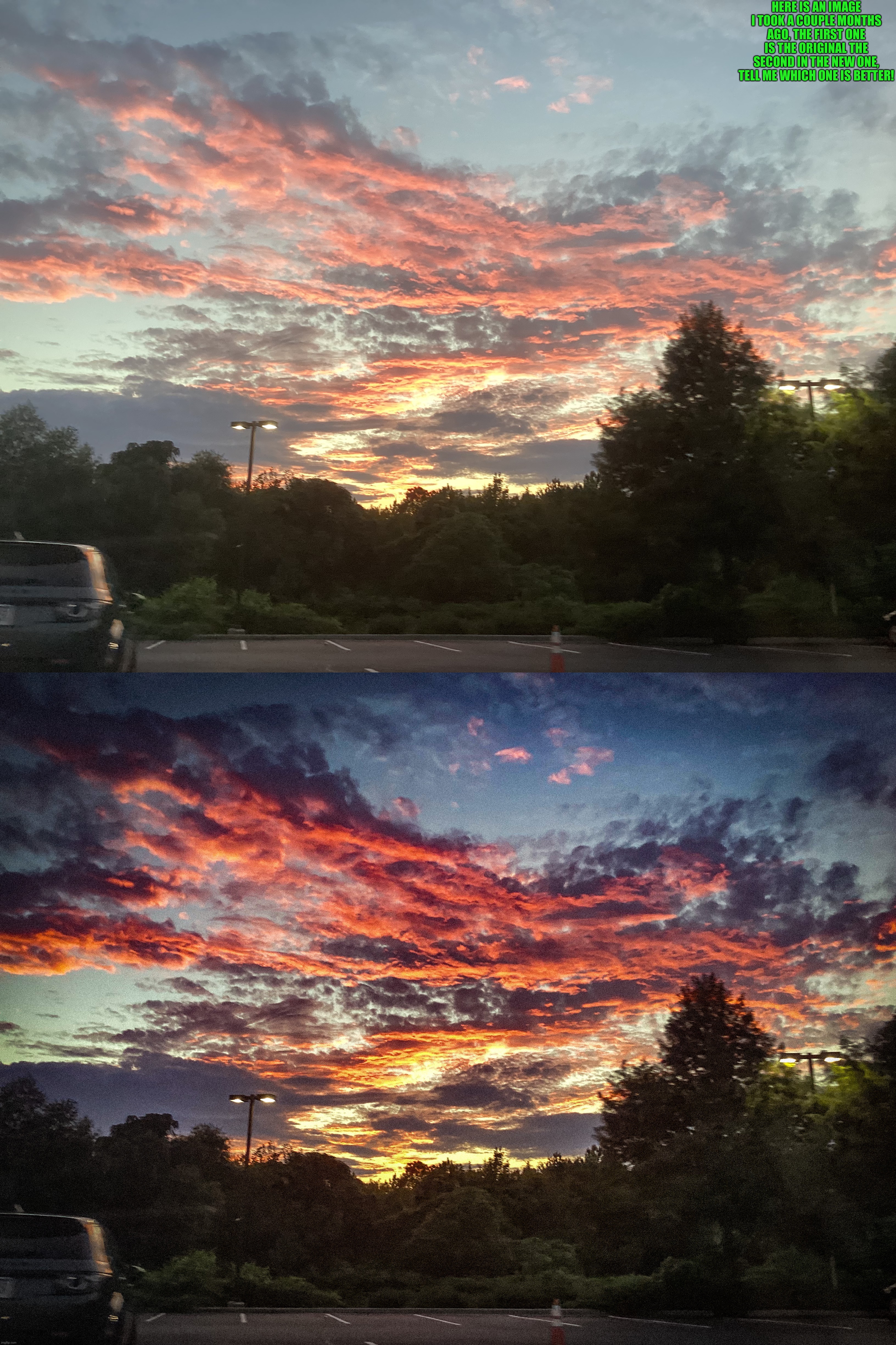 Which is better? Original or edited? | HERE IS AN IMAGE I TOOK A COUPLE MONTHS AGO, THE FIRST ONE IS THE ORIGINAL THE SECOND IN THE NEW ONE, TELL ME WHICH ONE IS BETTER! | image tagged in share your own photos | made w/ Imgflip meme maker