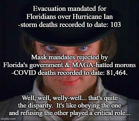 Clockwork Morons | Evacuation mandated for Floridians over Hurricane Ian -storm deaths recorded to date: 103; Mask mandates rejected by Florida's government & MAGA-hatted morons -COVID deaths recorded to date: 81,464. Well, well, welly-well... that's quite the disparity.  It's like obeying the one and refusing the other played a critical role... | image tagged in clockwork orange | made w/ Imgflip meme maker