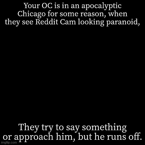 Reddit Cam goin through PTSD. | Your OC is in an apocalyptic Chicago for some reason, when they see Reddit Cam looking paranoid, They try to say something or approach him, but he runs off. | image tagged in memes,blank transparent square,spider-tank | made w/ Imgflip meme maker