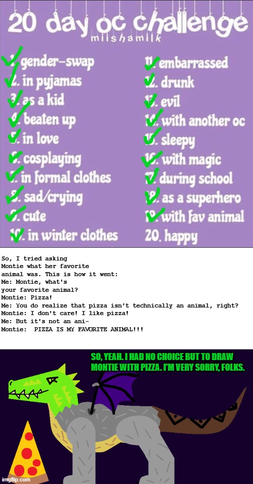 Day 29 - Poor Montie still thinks pizza is an animal... | So, I tried asking Montie what her favorite animal was. This is how it went:
Me: Montie, what's your favorite animal?
Montie: Pizza!
Me: You do realize that pizza isn't technically an animal, right?
Montie: I don't care! I like pizza!
Me: But it's not an ani-
Montie:  PIZZA IS MY FAVORITE ANIMAL!!! SO, YEAH. I HAD NO CHOICE BUT TO DRAW MONTIE WITH PIZZA. I'M VERY SORRY, FOLKS. | image tagged in 20 day oc challenge,montie the monstrosity,pizza | made w/ Imgflip meme maker