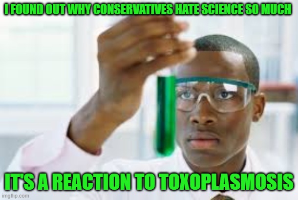 It's an interesting read, but no, I don't think it's really the cause of their mistrust of science | I FOUND OUT WHY CONSERVATIVES HATE SCIENCE SO MUCH; IT'S A REACTION TO TOXOPLASMOSIS | image tagged in finally,maga is sick | made w/ Imgflip meme maker