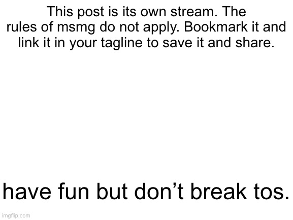 Blank White Template | This post is its own stream. The rules of msmg do not apply. Bookmark it and link it in your tagline to save it and share. have fun but don’t break tos. | image tagged in blank white template | made w/ Imgflip meme maker