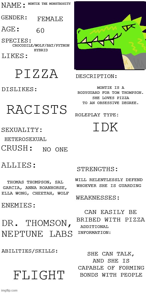 I decided to fill in Montie's bio with this template | MONTIE THE MONSTROSITY; FEMALE; 60; CROCODILE/WOLF/BAT/PYTHON HYBRID; PIZZA; MONTIE IS A BODYGUARD FOR TOM THOMPSON. SHE LOVES PIZZA TO AN OBSESSIVE DEGREE. RACISTS; IDK; HETEROSEXUAL; NO ONE; WILL RELENTLESSLY DEFEND WHOEVER SHE IS GUARDING; THOMAS THOMPSON, SAL GARCIA, ANNA ROANHORSE, ELLA WONG, CHEETAH, WOLF; CAN EASILY BE BRIBED WITH PIZZA; DR. THOMSON, NEPTUNE LABS; SHE CAN TALK, AND SHE IS CAPABLE OF FORMING BONDS WITH PEOPLE; FLIGHT | image tagged in updated roleplay oc showcase,montie the monstrosity | made w/ Imgflip meme maker