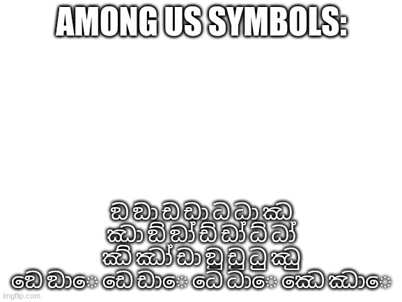 Among us symbols | AMONG US SYMBOLS:; ඞ ඞා ඩ ඩා ධ ධා ඣ ඣා ඞ් ඞා් ඩ් ඩා් ධ් ධා් ඣ් ඣා් ඩා ඞු ඩු ධු ඣු ඞෙ ඞාෙ ඩෙ ඩාෙ ධෙ ධාෙ ඣෙ ඣාෙ | image tagged in blank white template | made w/ Imgflip meme maker