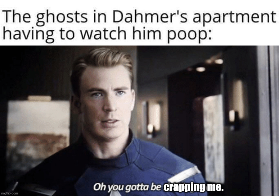 crapping me. | image tagged in oh you gotta be shitting me,dark humor | made w/ Imgflip meme maker