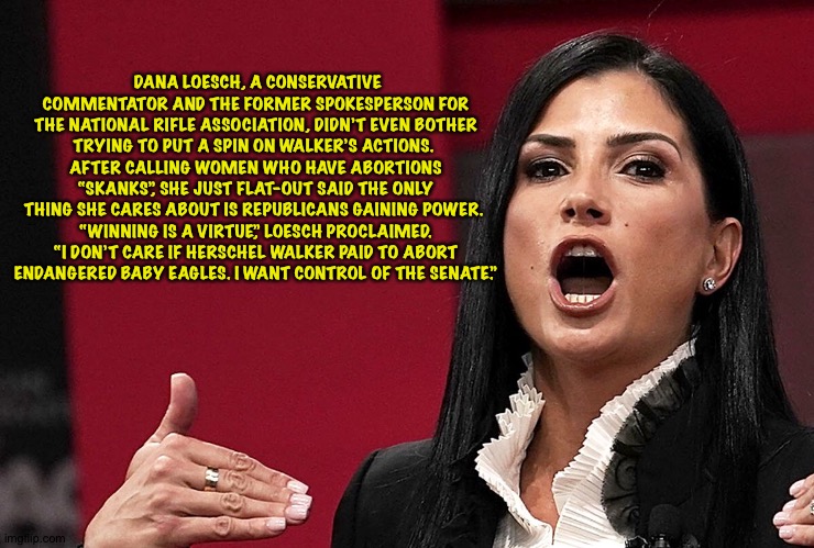 Bigmouth Trumpet Dana Loesch | DANA LOESCH, A CONSERVATIVE COMMENTATOR AND THE FORMER SPOKESPERSON FOR
 THE NATIONAL RIFLE ASSOCIATION, DIDN’T EVEN BOTHER 
TRYING TO PUT A SPIN ON WALKER’S ACTIONS. 
AFTER CALLING WOMEN WHO HAVE ABORTIONS
 “SKANKS”, SHE JUST FLAT-OUT SAID THE ONLY 
THING SHE CARES ABOUT IS REPUBLICANS GAINING POWER. 
“WINNING IS A VIRTUE,” LOESCH PROCLAIMED.
 “I DON’T CARE IF HERSCHEL WALKER PAID TO ABORT 
ENDANGERED BABY EAGLES. I WANT CONTROL OF THE SENATE.” | image tagged in dana loesch | made w/ Imgflip meme maker