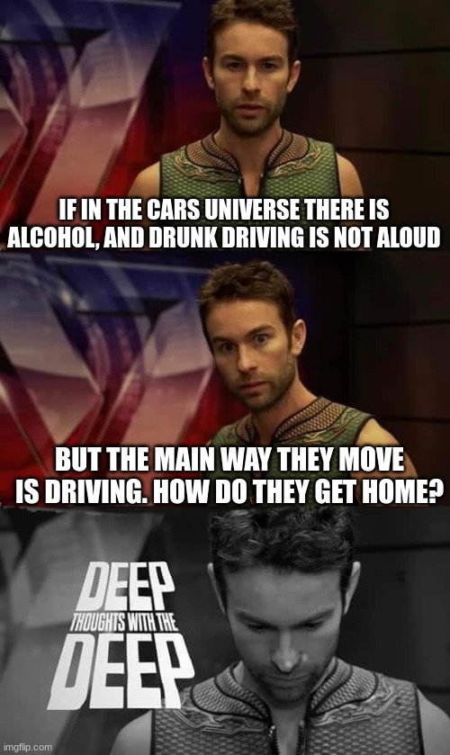 Omg i just thought o this | IF IN THE CARS UNIVERSE THERE IS ALCOHOL, AND DRUNK DRIVING IS NOT ALOUD; BUT THE MAIN WAY THEY MOVE IS DRIVING. HOW DO THEY GET HOME? | image tagged in deep thoughts with the deep,cars,disney cars | made w/ Imgflip meme maker