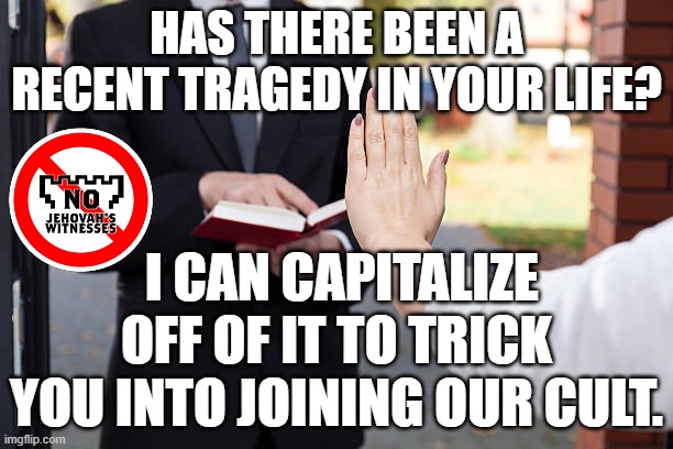 TRAGEDY OF JEHOVAH'S WITNESSES |  HAS THERE BEEN A RECENT TRAGEDY IN YOUR LIFE? I CAN CAPITALIZE OFF OF IT TO TRICK YOU INTO JOINING OUR CULT. | image tagged in relgious,christ,cult,jehovah's witnesses,catholic,mormon | made w/ Imgflip meme maker
