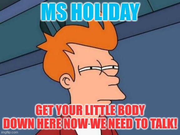Futurama Fry | MS HOLIDAY; GET YOUR LITTLE BODY DOWN HERE NOW WE NEED TO TALK! | image tagged in memes,futurama fry | made w/ Imgflip meme maker