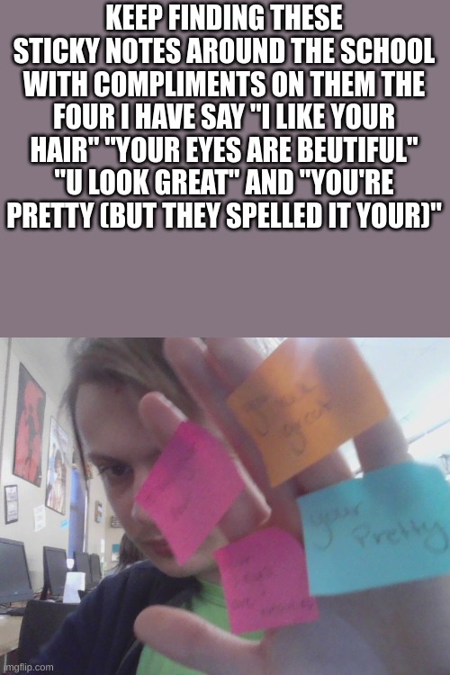 KEEP FINDING THESE STICKY NOTES AROUND THE SCHOOL WITH COMPLIMENTS ON THEM THE FOUR I HAVE SAY "I LIKE YOUR HAIR" "YOUR EYES ARE BEUTIFUL" "U LOOK GREAT" AND "YOU'RE PRETTY (BUT THEY SPELLED IT YOUR)" | made w/ Imgflip meme maker