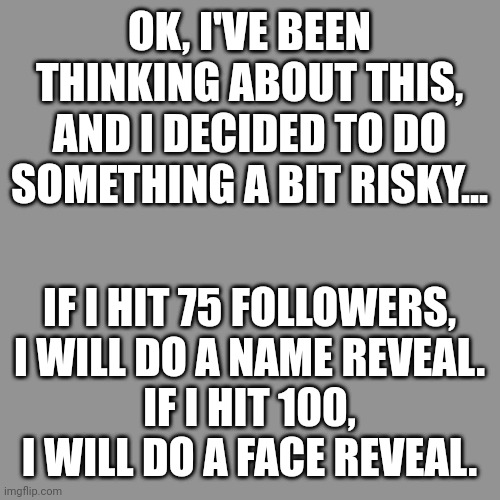 What do you all think? There's no turning back, it's a promise. | OK, I'VE BEEN THINKING ABOUT THIS, AND I DECIDED TO DO SOMETHING A BIT RISKY... IF I HIT 75 FOLLOWERS, I WILL DO A NAME REVEAL.
IF I HIT 100, I WILL DO A FACE REVEAL. | image tagged in face reveal,idk,followers,imgflip users | made w/ Imgflip meme maker