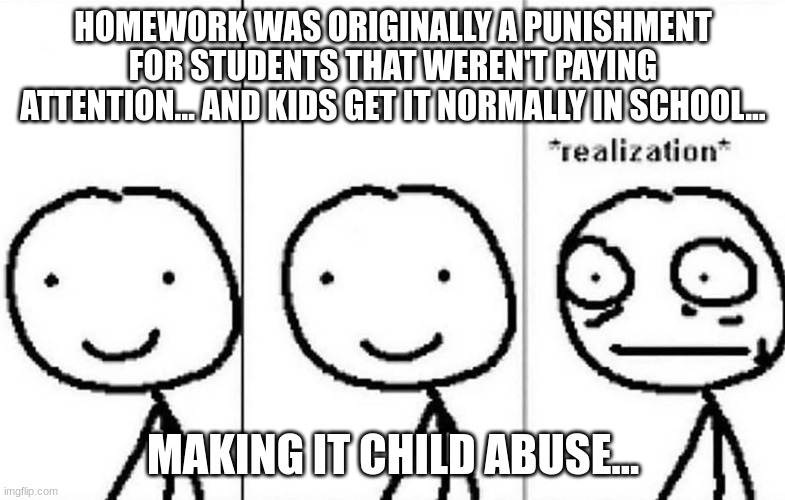 wait a second... | HOMEWORK WAS ORIGINALLY A PUNISHMENT FOR STUDENTS THAT WEREN'T PAYING ATTENTION… AND KIDS GET IT NORMALLY IN SCHOOL... MAKING IT CHILD ABUSE… | image tagged in realization | made w/ Imgflip meme maker