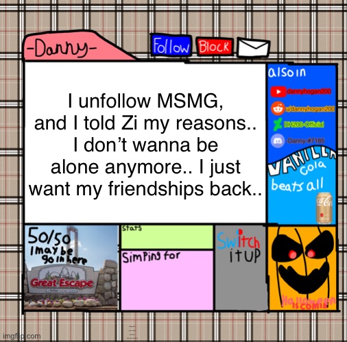 -Danny- fall announcement | I unfollow MSMG, and I told Zi my reasons..
I don’t wanna be alone anymore.. I just want my friendships back.. along with some other stuff but I don’t wanna say it | image tagged in -danny- fall announcement | made w/ Imgflip meme maker