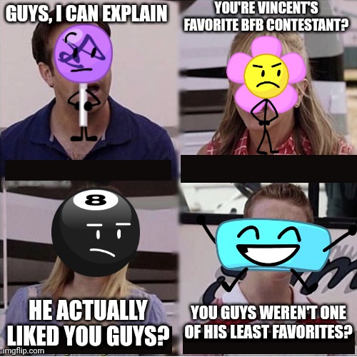 My BFB opinions be like |  YOU'RE VINCENT'S FAVORITE BFB CONTESTANT? GUYS, I CAN EXPLAIN; YOU GUYS WEREN'T ONE OF HIS LEAST FAVORITES? HE ACTUALLY LIKED YOU GUYS? | image tagged in you guys are getting paid template,bfb,opinion,bfdi | made w/ Imgflip meme maker