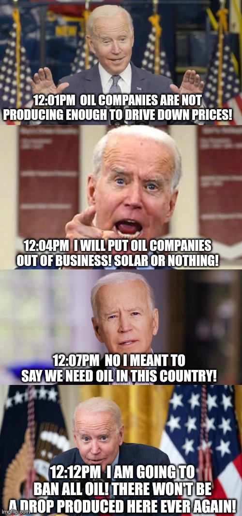 Biden is a master of mixed messages. And you wonder why gas is expensive??? | 12:01PM  OIL COMPANIES ARE NOT PRODUCING ENOUGH TO DRIVE DOWN PRICES! 12:04PM  I WILL PUT OIL COMPANIES OUT OF BUSINESS! SOLAR OR NOTHING! 12:07PM  NO I MEANT TO SAY WE NEED OIL IN THIS COUNTRY! 12:12PM  I AM GOING TO BAN ALL OIL! THERE WON'T BE A DROP PRODUCED HERE EVER AGAIN! | image tagged in cocky joe biden,oil,mixed messages,choose,liberal hypocrisy,energy | made w/ Imgflip meme maker