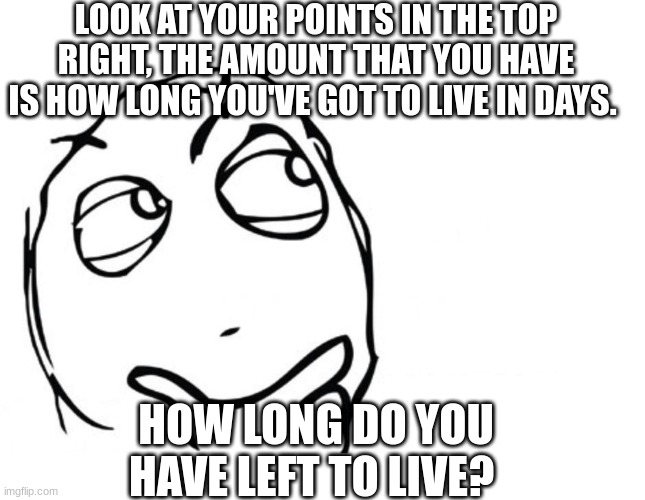 hmmm | LOOK AT YOUR POINTS IN THE TOP RIGHT, THE AMOUNT THAT YOU HAVE IS HOW LONG YOU'VE GOT TO LIVE IN DAYS. HOW LONG DO YOU HAVE LEFT TO LIVE? | image tagged in hmmm | made w/ Imgflip meme maker