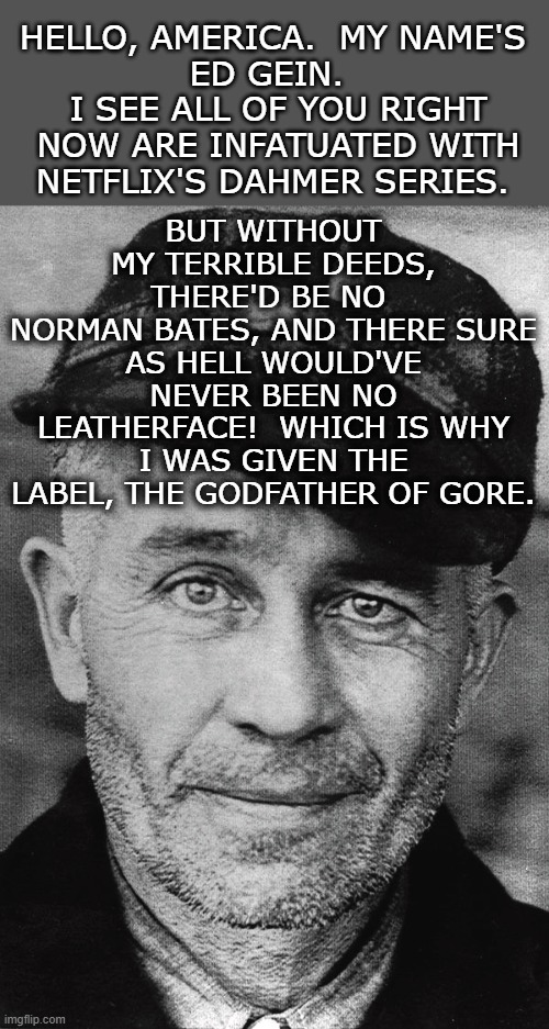 The More You Know |  HELLO, AMERICA.  MY NAME'S 
ED GEIN.  
I SEE ALL OF YOU RIGHT NOW ARE INFATUATED WITH NETFLIX'S DAHMER SERIES. BUT WITHOUT MY TERRIBLE DEEDS, THERE'D BE NO 
NORMAN BATES, AND THERE SURE AS HELL WOULD'VE NEVER BEEN NO LEATHERFACE!  WHICH IS WHY I WAS GIVEN THE LABEL, THE GODFATHER OF GORE. | image tagged in real,norman bates,leatherface,serial killer,netflix,jeffrey dahmer | made w/ Imgflip meme maker