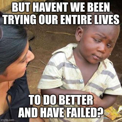Third World Skeptical Kid Meme | BUT HAVENT WE BEEN TRYING OUR ENTIRE LIVES TO DO BETTER AND HAVE FAILED? | image tagged in memes,third world skeptical kid | made w/ Imgflip meme maker