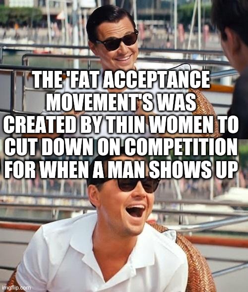 Leonardo Dicaprio Wolf Of Wall Street | THE 'FAT ACCEPTANCE MOVEMENT'S WAS CREATED BY THIN WOMEN TO CUT DOWN ON COMPETITION FOR WHEN A MAN SHOWS UP | image tagged in memes,leonardo dicaprio wolf of wall street | made w/ Imgflip meme maker