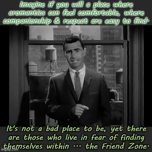 Nothing wrong with that. | Imagine if you will a place where aromantics can feel comfortable, where companionship & respect are easy to find. It's not a bad place to be, yet there
are those who live in fear of finding
themselves within ... the Friend Zone. | image tagged in the twilight zone,lgbt,what is love | made w/ Imgflip meme maker