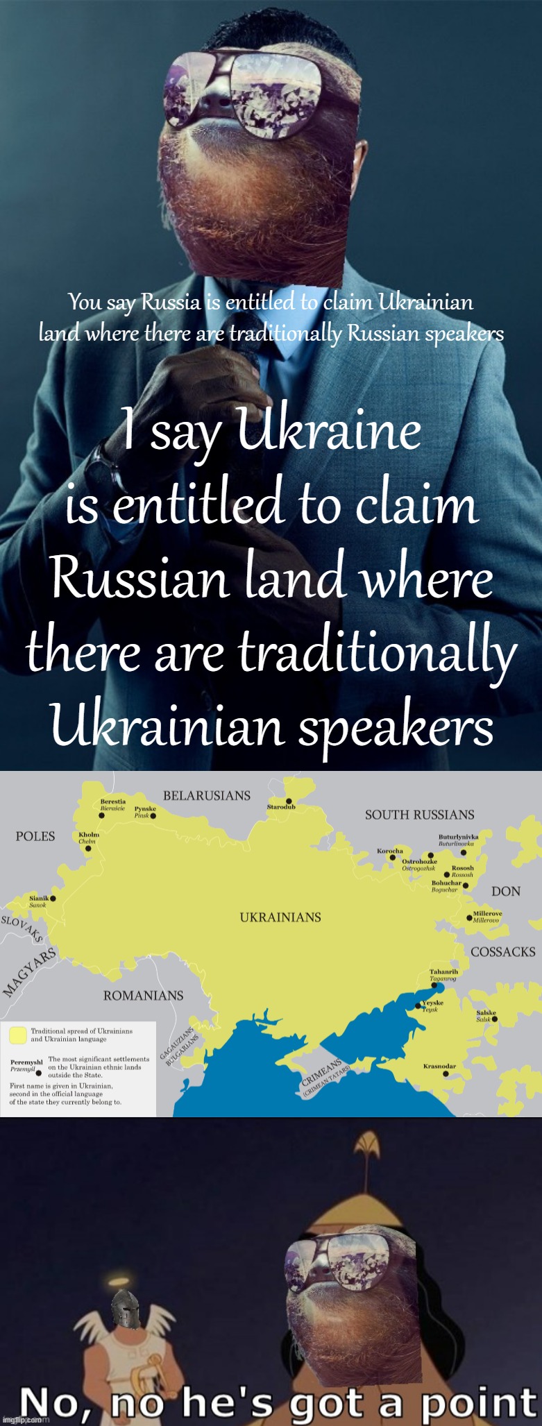 SLAVA UKRAINI | You say Russia is entitled to claim Ukrainian land where there are traditionally Russian speakers; I say Ukraine is entitled to claim Russian land where there are traditionally Ukrainian speakers | image tagged in sloth gus fring we are not the same,ukrainian language,sloth rmk no no he s got a point,ukraine,ukrainian lives matter,russia | made w/ Imgflip meme maker