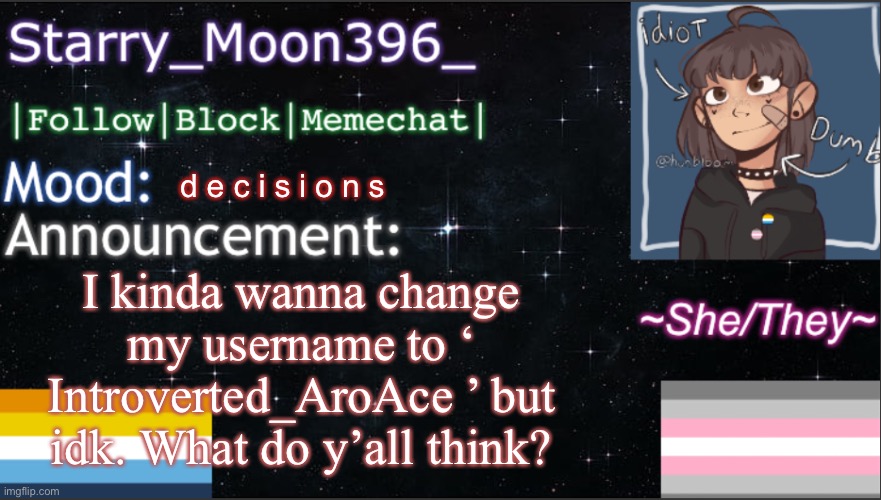 I need opinions- | d e c i s i o n s; I kinda wanna change my username to ‘ Introverted_AroAce ’ but idk. What do y’all think? | image tagged in starry_moon396 s announcement template v6 | made w/ Imgflip meme maker