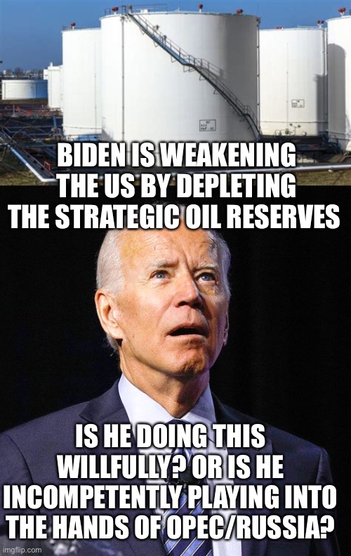 Just one more way Biden is bad for all Americans. | BIDEN IS WEAKENING THE US BY DEPLETING THE STRATEGIC OIL RESERVES; IS HE DOING THIS WILLFULLY? OR IS HE INCOMPETENTLY PLAYING INTO THE HANDS OF OPEC/RUSSIA? | image tagged in joe biden,oil reserves,weakening,willful,incompetence | made w/ Imgflip meme maker