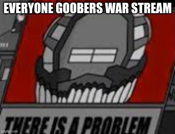 There is a Problem | EVERYONE GOOBERS WAR STREAM | image tagged in there is a problem | made w/ Imgflip meme maker