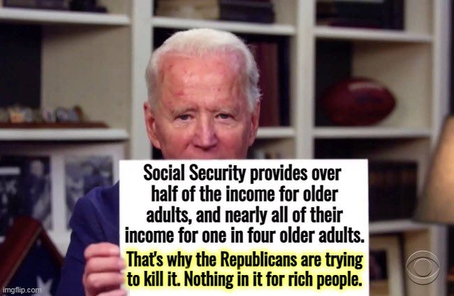 Republicans are trying to kill Social Security, and seniors vote for them anyway? | Social Security provides over 
half of the income for older adults, and nearly all of their income for one in four older adults. That's why the Republicans are trying to kill it. Nothing in it for rich people. | image tagged in joe biden sign,social security,democratic,protection,republican,attack | made w/ Imgflip meme maker