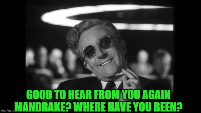 dr strangelove | GOOD TO HEAR FROM YOU AGAIN MANDRAKE? WHERE HAVE YOU BEEN? | image tagged in dr strangelove | made w/ Imgflip meme maker