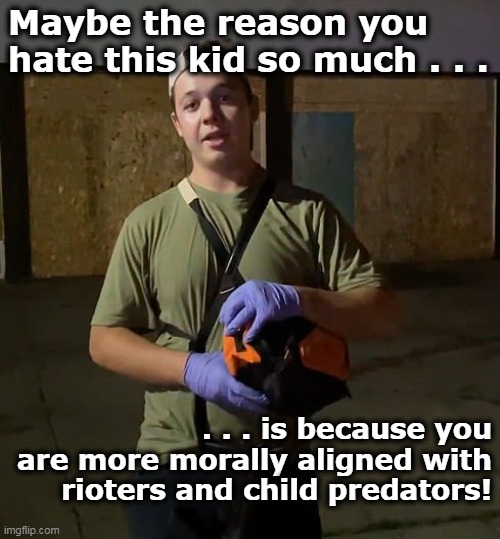Or, should I say, more immorally aligned with rioters and child predators? | Maybe the reason you hate this kid so much . . . . . . is because you are more morally aligned with rioters and child predators! | image tagged in kyle rittenhouse,2nd amendment,self defense,judgement,innocent | made w/ Imgflip meme maker