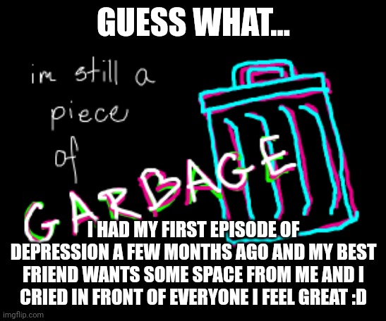 Finally I can be on this stream | GUESS WHAT... I HAD MY FIRST EPISODE OF DEPRESSION A FEW MONTHS AGO AND MY BEST FRIEND WANTS SOME SPACE FROM ME AND I CRIED IN FRONT OF EVERYONE I FEEL GREAT :D | image tagged in im still a peice of garbage | made w/ Imgflip meme maker