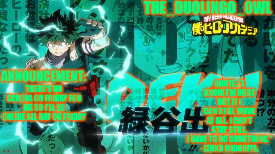 The_duolingo_owl's announcement page | QUOTE: "I KNOW I'M HURT BUT IF I CAN STILL MOVE AT ALL, I CAN'T STAY STILL. I HAVE TO DO SOMETHING."

- IZUKU MIDORIYA. THERE'S NO SCHOOL ON FRIDAY FOR ME SO I'LL BE ONLINE ALL DAY ON FRIDAY | image tagged in the_duolingo_owl's announcement page | made w/ Imgflip meme maker