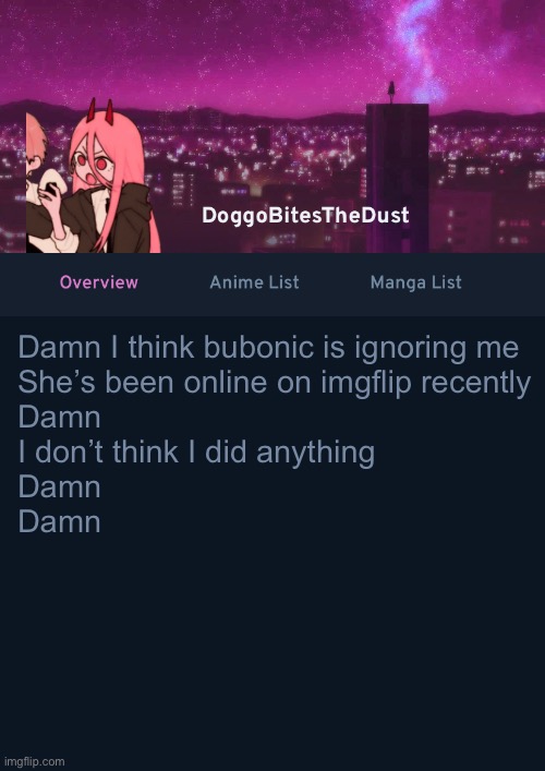 Doggos AniList Temp ver 4 | Damn I think bubonic is ignoring me
She’s been online on imgflip recently 
Damn 
I don’t think I did anything
Damn 
Damn | image tagged in doggos anilist temp ver 4 | made w/ Imgflip meme maker
