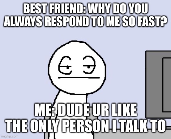 Bored of this crap | BEST FRIEND: WHY DO YOU ALWAYS RESPOND TO ME SO FAST? ME: DUDE UR LIKE THE ONLY PERSON I TALK TO | image tagged in bored of this crap | made w/ Imgflip meme maker