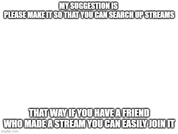please add | MY SUGGESTION IS 

PLEASE MAKE IT SO THAT YOU CAN SEARCH UP STREAMS; THAT WAY IF YOU HAVE A FRIEND WHO MADE A STREAM YOU CAN EASILY JOIN IT | image tagged in blank white template | made w/ Imgflip meme maker