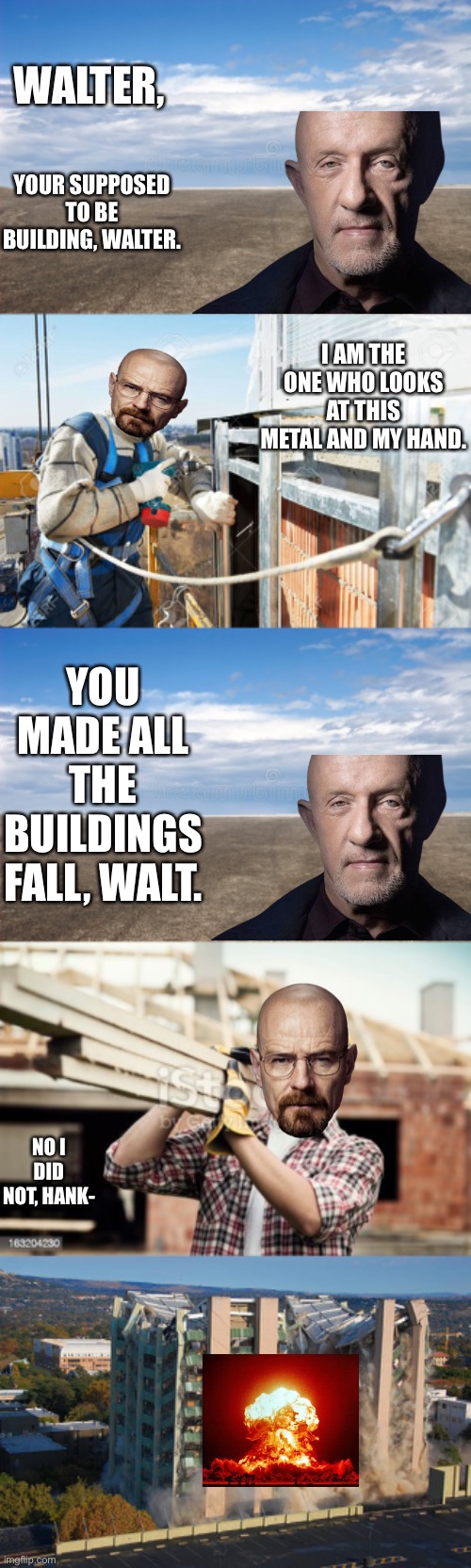 WALTER, YOUR SUPPOSED TO BE BUILDING, WALTER. I AM THE ONE WHO LOOKS AT THIS METAL AND MY HAND. YOU MADE ALL THE BUILDINGS FALL, WALT. NO I DID NOT, HANK- | made w/ Imgflip meme maker