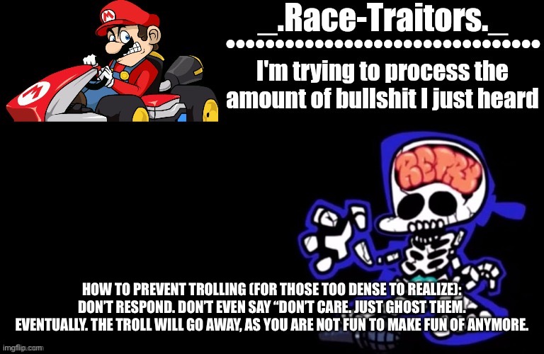 It’s as simple as that. | HOW TO PREVENT TROLLING (FOR THOSE TOO DENSE TO REALIZE): DON’T RESPOND. DON’T EVEN SAY “DON’T CARE. JUST GHOST THEM. EVENTUALLY. THE TROLL WILL GO AWAY, AS YOU ARE NOT FUN TO MAKE FUN OF ANYMORE. | image tagged in awesome temp by ace | made w/ Imgflip meme maker