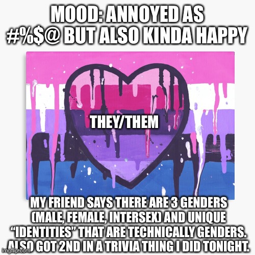 Like really? | MOOD: ANNOYED AS #%$@ BUT ALSO KINDA HAPPY; THEY/THEM; MY FRIEND SAYS THERE ARE 3 GENDERS (MALE, FEMALE, INTERSEX) AND UNIQUE “IDENTITIES” THAT ARE TECHNICALLY GENDERS. ALSO GOT 2ND IN A TRIVIA THING I DID TONIGHT. | image tagged in genderfluid/omni template | made w/ Imgflip meme maker