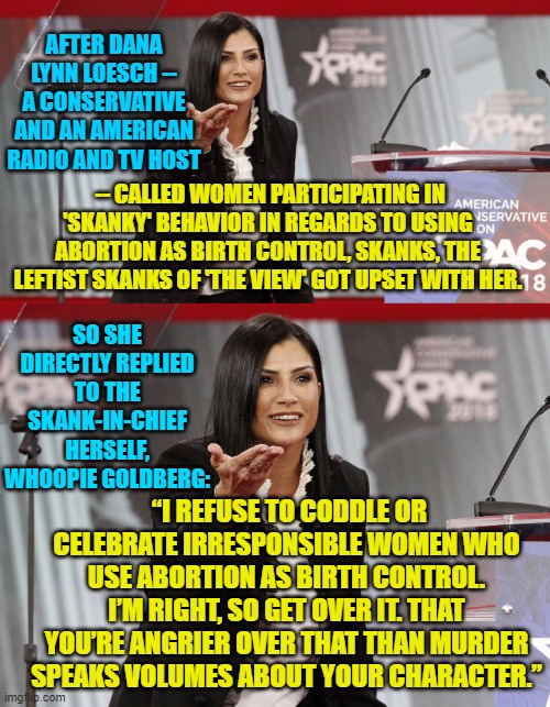 About damn time that prominent conservatives began fighting back! | AFTER DANA LYNN LOESCH -- A CONSERVATIVE AND AN AMERICAN RADIO AND TV HOST; -- CALLED WOMEN PARTICIPATING IN 'SKANKY' BEHAVIOR IN REGARDS TO USING ABORTION AS BIRTH CONTROL, SKANKS, THE LEFTIST SKANKS OF 'THE VIEW' GOT UPSET WITH HER. SO SHE DIRECTLY REPLIED TO THE SKANK-IN-CHIEF HERSELF, WHOOPIE GOLDBERG:; “I REFUSE TO CODDLE OR CELEBRATE IRRESPONSIBLE WOMEN WHO USE ABORTION AS BIRTH CONTROL. I’M RIGHT, SO GET OVER IT. THAT YOU’RE ANGRIER OVER THAT THAN MURDER SPEAKS VOLUMES ABOUT YOUR CHARACTER.” | image tagged in skanks | made w/ Imgflip meme maker