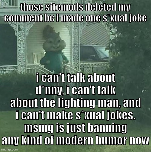 call me a luigi if you want lol | those sitemods deleted my comment bc i made one s*xual joke; i can't talk about d*nny, i can't talk about the lighting man, and i can't make s*xual jokes.
msmg is just banning any kind of modern humor now | image tagged in memes,funny,stalking theodore,sitemods,msmg,delete | made w/ Imgflip meme maker