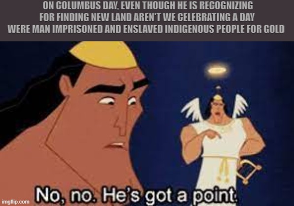 No, no. He's got a point | ON COLUMBUS DAY, EVEN THOUGH HE IS RECOGNIZING FOR FINDING NEW LAND AREN'T WE CELEBRATING A DAY WERE MAN IMPRISONED AND ENSLAVED INDIGENOUS PEOPLE FOR GOLD | image tagged in no no he's got a point | made w/ Imgflip meme maker