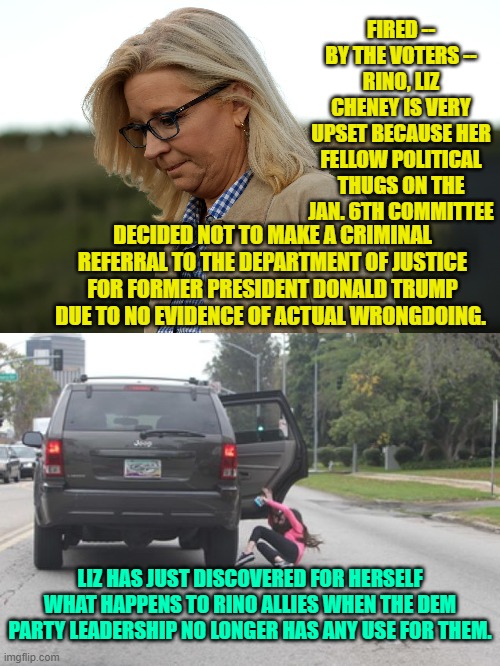 Liz just woke up and smelled the old, stale coffee scorching in the pot -- too late Liz! | FIRED -- BY THE VOTERS -- RINO, LIZ CHENEY IS VERY UPSET BECAUSE HER FELLOW POLITICAL THUGS ON THE JAN. 6TH COMMITTEE; DECIDED NOT TO MAKE A CRIMINAL REFERRAL TO THE DEPARTMENT OF JUSTICE FOR FORMER PRESIDENT DONALD TRUMP DUE TO NO EVIDENCE OF ACTUAL WRONGDOING. LIZ HAS JUST DISCOVERED FOR HERSELF WHAT HAPPENS TO RINO ALLIES WHEN THE DEM PARTY LEADERSHIP NO LONGER HAS ANY USE FOR THEM. | image tagged in poor liz cheney | made w/ Imgflip meme maker