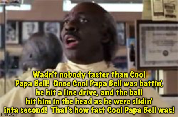 Cool Papa Bell story | Wadn't nobody faster than Cool Papa Bell!  Once Cool Papa Bell was battin', he hit a line drive, and the ball hit him in the head as he were slidin' inta second!  That's how fast Cool Papa Bell was! | image tagged in coming to america barber | made w/ Imgflip meme maker