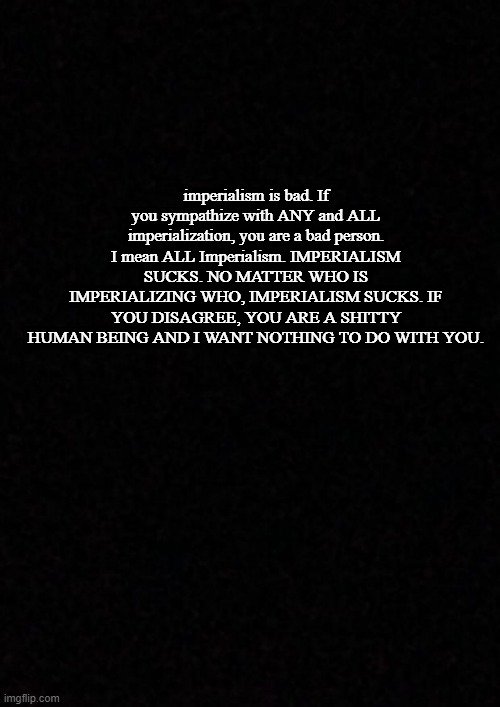 Thank you for coming to my TEDtalk. | imperialism is bad. If you sympathize with ANY and ALL imperialization, you are a bad person. I mean ALL Imperialism. IMPERIALISM SUCKS. NO MATTER WHO IS IMPERIALIZING WHO, IMPERIALISM SUCKS. IF YOU DISAGREE, YOU ARE A SHITTY HUMAN BEING AND I WANT NOTHING TO DO WITH YOU. | image tagged in blank | made w/ Imgflip meme maker